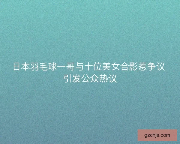 日本羽毛球一哥与十位美女合影惹争议 引发公众热议