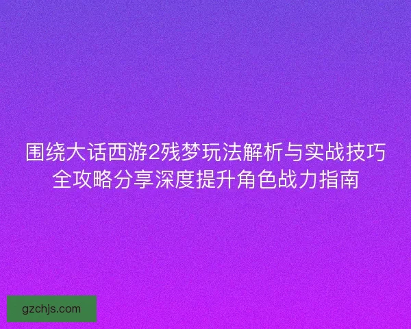 围绕大话西游2残梦玩法解析与实战技巧全攻略分享深度提升角色战力指南