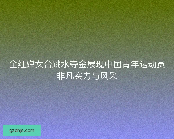 全红婵女台跳水夺金展现中国青年运动员非凡实力与风采