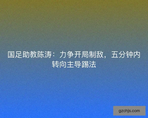 国足助教陈涛：力争开局制敌，五分钟内转向主导踢法