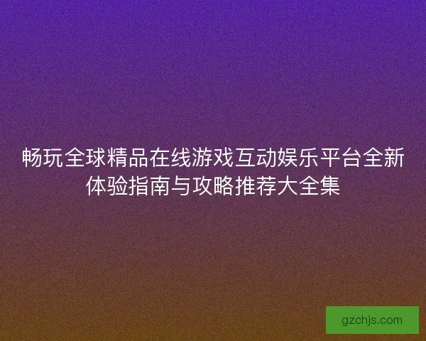 畅玩全球精品在线游戏互动娱乐平台全新体验指南与攻略推荐大全集