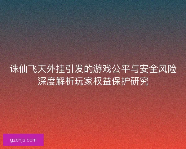 诛仙飞天外挂引发的游戏公平与安全风险深度解析玩家权益保护研究
